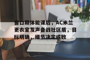 皇冠体育官方-窗口期体能课后，AC米兰更衣室发声备战社区盾，目标明确，细节决定成败(fm2023训练攻略)